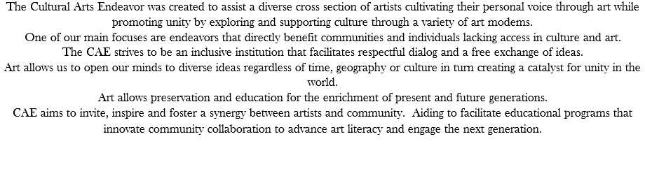 The Cultural Arts Endeavor was created to assist a diverse cross section of artists cultivating their personal voice through art while promoting unity by exploring and supporting culture through a variety of art modems. One of our main focuses are endeavors that directly benefit communities and individuals lacking access in culture and art.  The CAE strives to be an inclusive institution that facilitates respectful dialog and a free exchange of ideas. Art allows us to open our minds to diverse ideas regardless of time, geography or culture in turn creating a catalyst for unity in the world. Art allows preservation and education for the enrichment of present and future generations. CAE aims to invite, inspire and foster a synergy between artists and community. Aiding to facilitate educational programs that innovate community collaboration to advance art literacy and engage the next generation.   